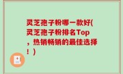 灵芝孢子粉哪一款好(灵芝孢子粉排名Top,热销畅销的最佳选择!)