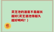 灵芝泡的酒是不是越长越好(灵芝酒泡得越久越好喝吗？)