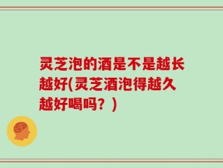 灵芝泡的酒是不是越长越好(灵芝酒泡得越久越好喝吗？)