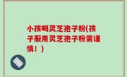 小孩喝灵芝孢子粉(孩子服用灵芝孢子粉需谨慎！)