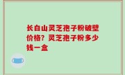 长白山灵芝孢子粉破壁价格？灵芝孢子粉多少钱一盒