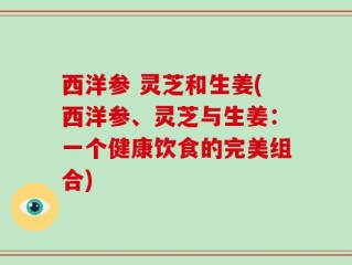 西洋参 灵芝和生姜(西洋参、灵芝与生姜：一个健康饮食的完美组合)