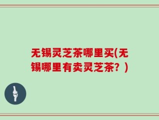 无锡灵芝茶哪里买(无锡哪里有卖灵芝茶？)