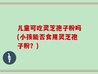 儿童可吃灵芝孢子粉吗(小孩能否食用灵芝孢子粉？)