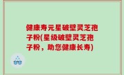 健康寿元星破壁灵芝孢子粉(星级破壁灵芝孢子粉，助您健康长寿)