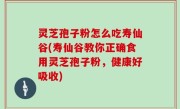 灵芝孢子粉怎么吃寿仙谷(寿仙谷教你正确食用灵芝孢子粉，健康好吸收)