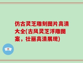 仿古灵芝雕刻图片高清大全(古风灵芝浮雕图案，壮丽高清展现)