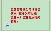 灵芝要煮多久可以喝灵芝水 (煮多久可以喝灵芝水？灵芝煲水时间解释)