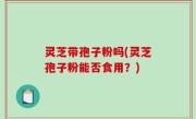 灵芝带孢子粉吗(灵芝孢子粉能否食用？)
