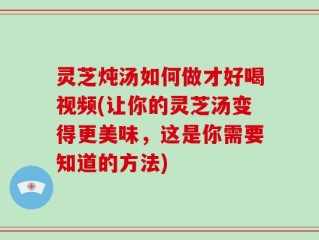 灵芝炖汤如何做才好喝视频(让你的灵芝汤变得更美味，这是你需要知道的方法)