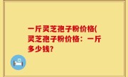 一斤灵芝孢子粉价格(灵芝孢子粉价格：一斤多少钱？