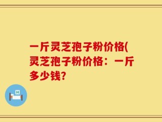 一斤灵芝孢子粉价格(灵芝孢子粉价格：一斤多少钱？