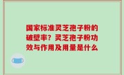国家标准灵芝孢子粉的破壁率？灵芝孢子粉功效与作用及用量是什么