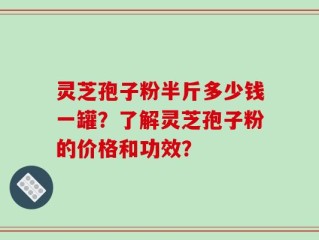 灵芝孢子粉半斤多少钱一罐？了解灵芝孢子粉的价格和功效？