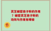 灵芝破壁孢子粉的作用 ？破壁灵芝孢子粉的功效与作用有哪些