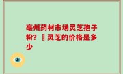亳州药材市场灵芝孢子粉？焄灵芝的价格是多少