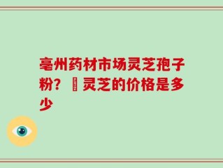 亳州药材市场灵芝孢子粉？焄灵芝的价格是多少