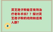 灵芝孢子粉能否有效治疗老年手抖？？探讨灵芝孢子粉的功效和适用人群？