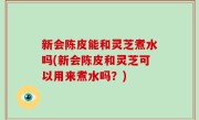 新会陈皮能和灵芝煮水吗(新会陈皮和灵芝可以用来煮水吗？)