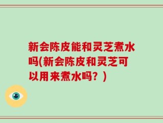 新会陈皮能和灵芝煮水吗(新会陈皮和灵芝可以用来煮水吗？)