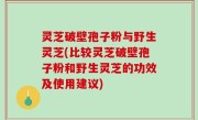 灵芝破壁孢子粉与野生灵芝(比较灵芝破壁孢子粉和野生灵芝的功效及使用建议)