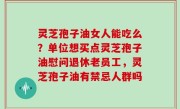 灵芝孢子油女人能吃么？单位想买点灵芝孢子油慰问退休老员工，灵芝孢子油有禁忌人群吗