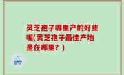 灵芝孢子哪里产的好些呢(灵芝孢子最佳产地是在哪里？)