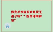做完手术能否食用灵芝孢子粉？？医生详细解答？