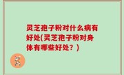 灵芝孢子粉对什么病有好处(灵芝孢子粉对身体有哪些好处？)