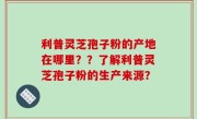 利普灵芝孢子粉的产地在哪里？？了解利普灵芝孢子粉的生产来源？