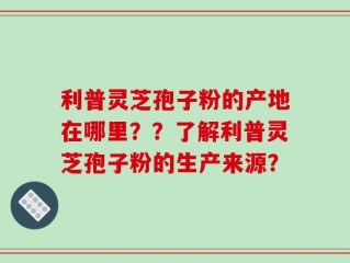 利普灵芝孢子粉的产地在哪里？？了解利普灵芝孢子粉的生产来源？