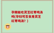 孕期能吃灵芝红枣鸡汤吗(孕妇可否食用灵芝红枣鸡汤？)
