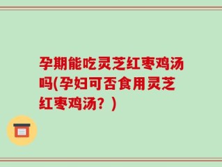 孕期能吃灵芝红枣鸡汤吗(孕妇可否食用灵芝红枣鸡汤？)