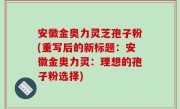 安徽金奥力灵芝孢子粉(重写后的新标题：安徽金奥力灵：理想的孢子粉选择)