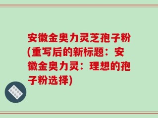安徽金奥力灵芝孢子粉(重写后的新标题：安徽金奥力灵：理想的孢子粉选择)