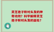 灵芝孢子粉对头发的神奇功效？科学解释灵芝孢子粉对头发的益处？