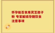 怀孕能否食用灵芝孢子粉 专家解读孕期饮食注意事项