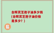 合辉灵芝孢子油多少钱(合辉灵芝孢子油价格是多少？)