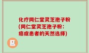 化疗同仁堂灵芝孢子粉(同仁堂灵芝孢子粉：癌症患者的天然选择)
