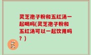 灵芝孢子粉和五红汤一起喝吗(灵芝孢子粉和五红汤可以一起饮用吗？)