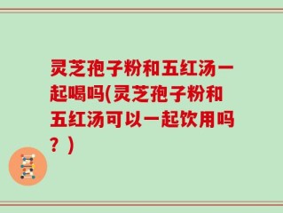 灵芝孢子粉和五红汤一起喝吗(灵芝孢子粉和五红汤可以一起饮用吗？)