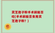 灵芝孢子粉手术前能否吃(手术前能否食用灵芝孢子粉？)