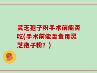 灵芝孢子粉手术前能否吃(手术前能否食用灵芝孢子粉？)