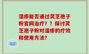 湿疹能否通过灵芝孢子粉官网治疗？？探讨灵芝孢子粉对湿疹的疗效和使用方法？