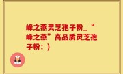 峰之燕灵芝孢子粉_“峰之燕”高品质灵芝孢子粉：)