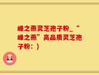 峰之燕灵芝孢子粉_“峰之燕”高品质灵芝孢子粉：)