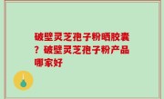 破壁灵芝孢子粉晒胶囊？破壁灵芝孢子粉产品哪家好