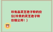 珍有品灵芝孢子粉的价位(珍贵的灵芝孢子粉价格公开！)