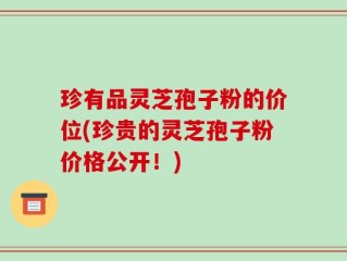 珍有品灵芝孢子粉的价位(珍贵的灵芝孢子粉价格公开！)
