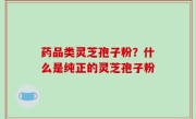 药品类灵芝孢子粉？什么是纯正的灵芝孢子粉